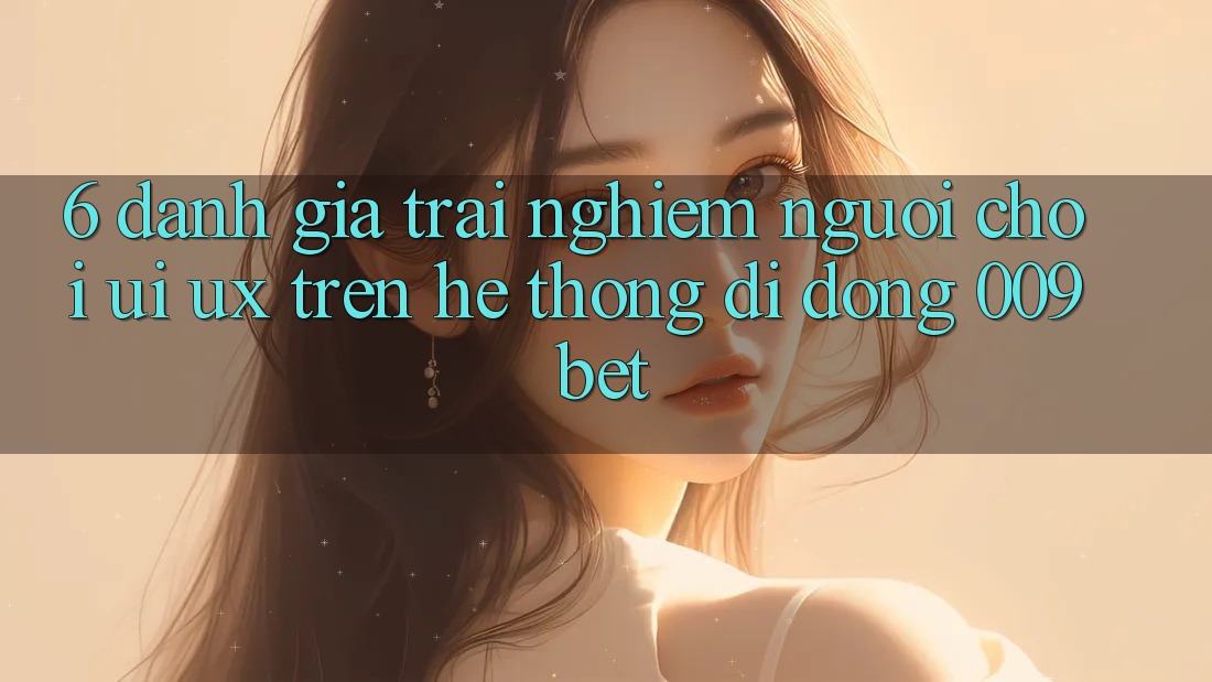 6. Đánh Giá Trải Nghiệm Người chơi (UI/UX) Trên Hệ thống di động 009bet