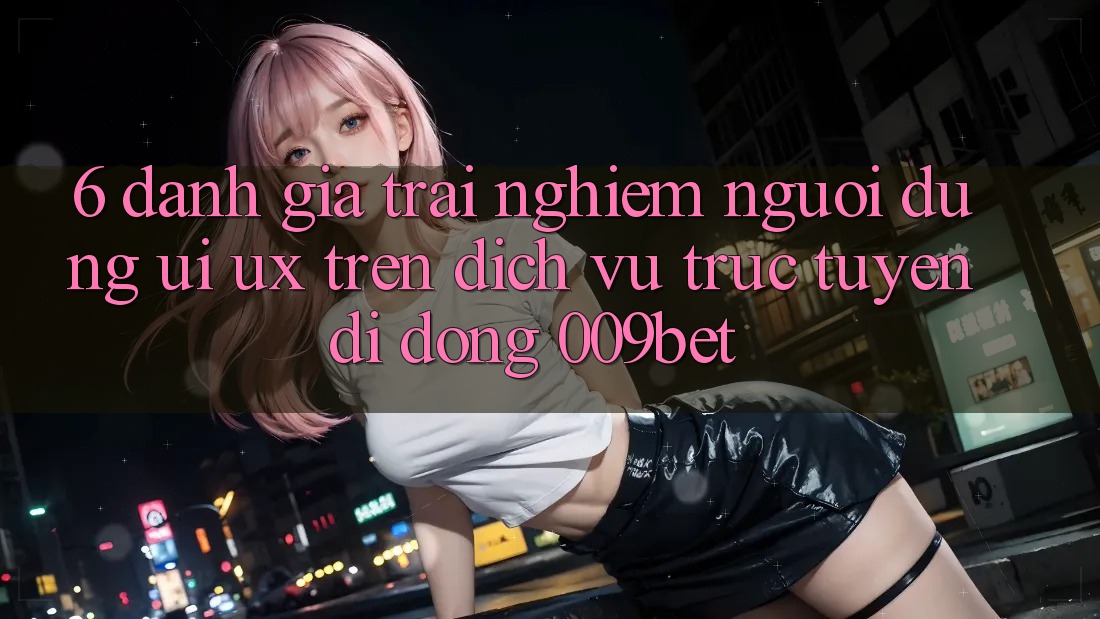 6. Đánh Giá Trải nghiệm Người Dùng (UI/UX) Trên Dịch vụ trực tuyến di động 009bet 6. Đánh Giá Trải nghiệm Người Dùng (UI/UX) Trên Dịch vụ trực tuyến di động 009bet