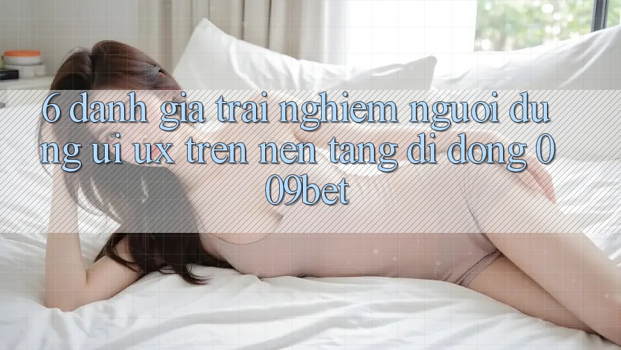 6. Đánh Giá Trải Nghiệm Người Dùng (UI/UX) Trên Nền tảng di động 009bet