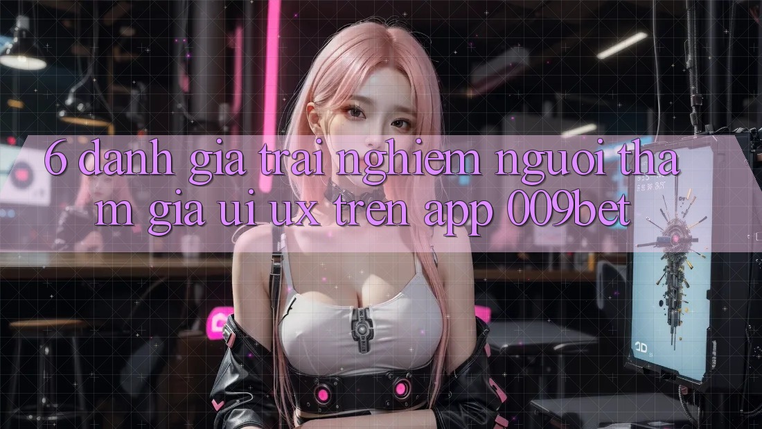 6. Đánh Giá Trải Nghiệm Người tham gia (UI/UX) Trên App 009bet