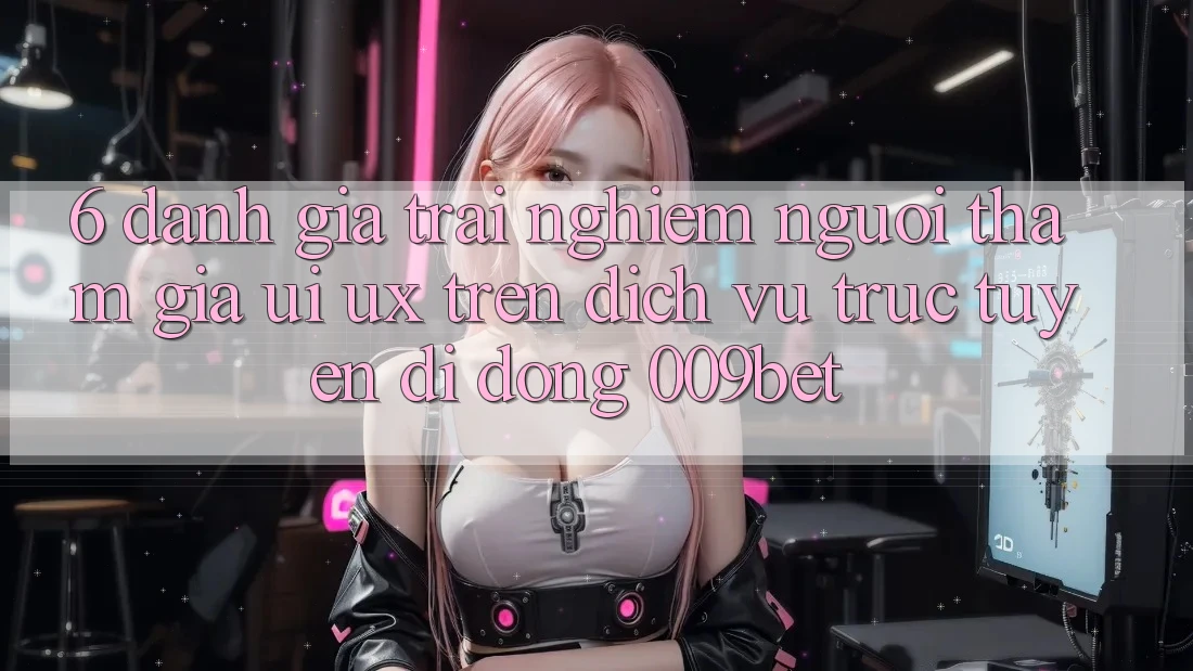 6. Đánh Giá Trải Nghiệm Người tham gia (UI/UX) Trên Dịch vụ trực tuyến di động 009bet