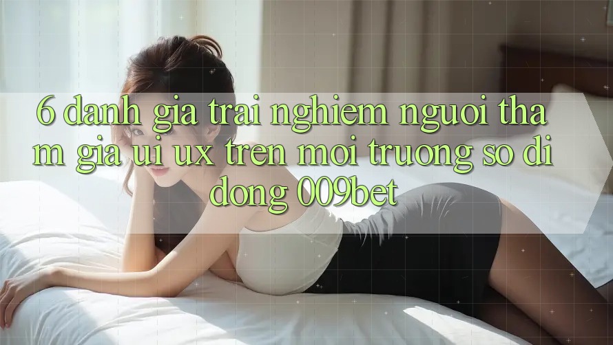 6. Đánh Giá Trải nghiệm Người tham gia (UI/UX) Trên Môi trường số di động 009bet