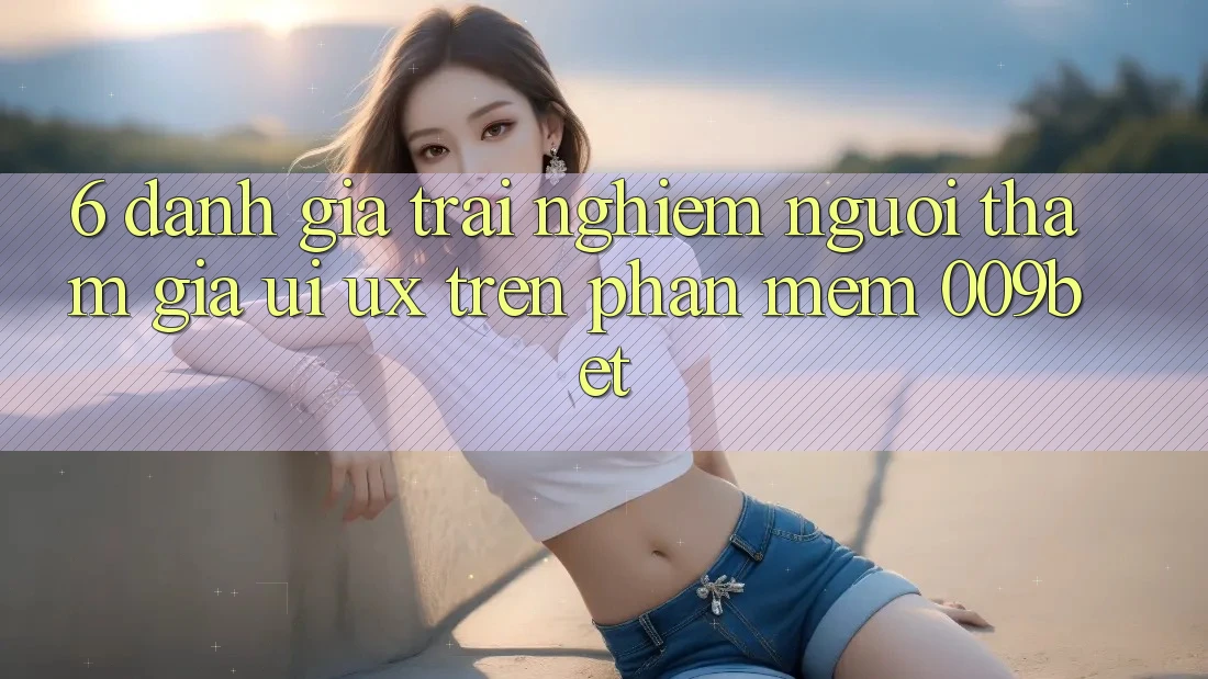 6. Đánh Giá Trải nghiệm Người tham gia (UI/UX) Trên Phần mềm 009bet