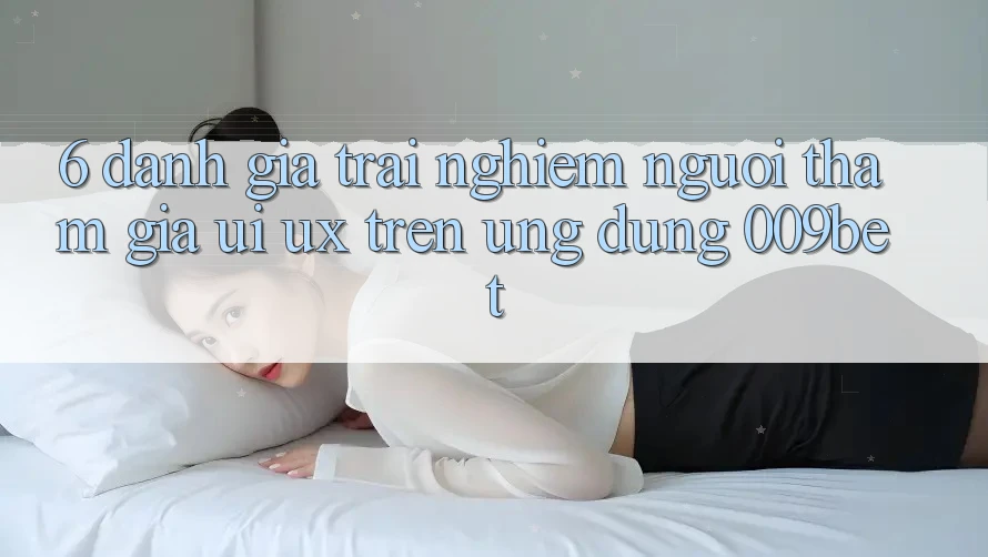 6. Đánh Giá Trải Nghiệm Người tham gia (UI/UX) Trên Ứng dụng 009bet 6. Đánh Giá Trải Nghiệm Người tham gia (UI/UX) Trên Ứng dụng 009bet