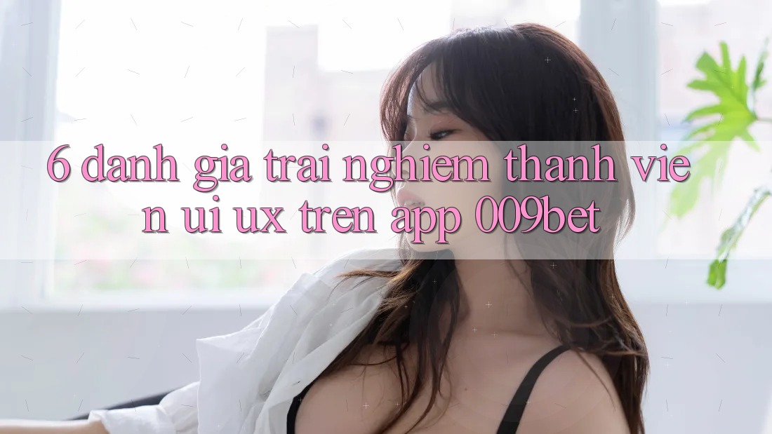 6. Đánh Giá Trải nghiệm Thành viên (UI/UX) Trên App 009bet