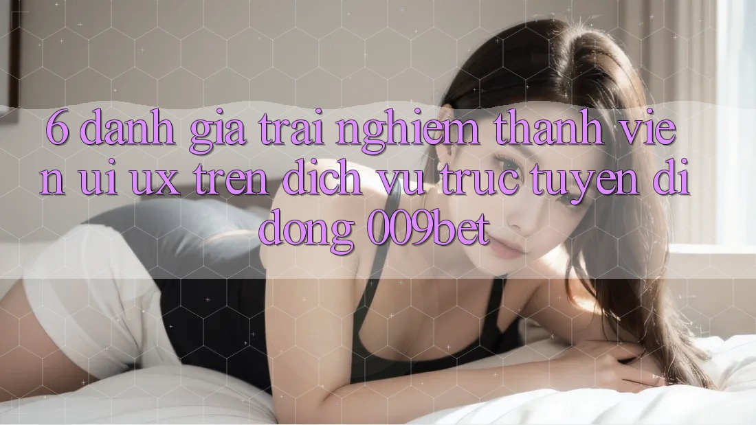 6. Đánh Giá Trải Nghiệm Thành viên (UI/UX) Trên Dịch vụ trực tuyến di động 009bet