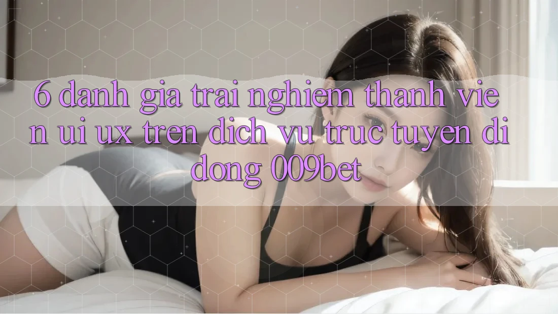 6. Đánh Giá Trải Nghiệm Thành viên (UI/UX) Trên Dịch vụ trực tuyến di động 009bet 6. Đánh Giá Trải Nghiệm Thành viên (UI/UX) Trên Dịch vụ trực tuyến di động 009bet