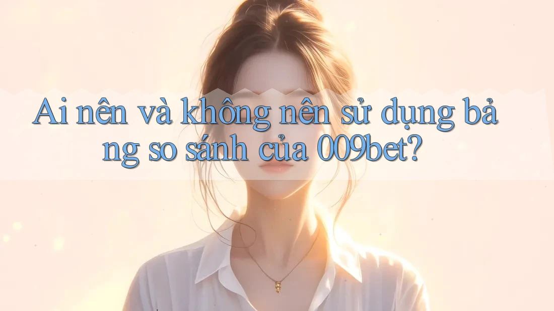 Ai nên và không nên sử dụng bảng so sánh của 009bet?