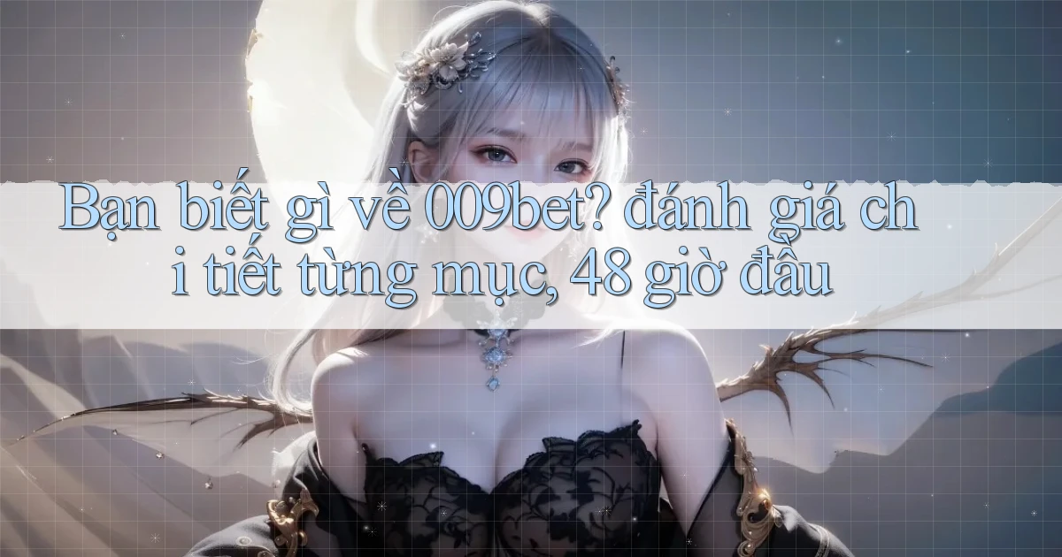 Bạn biết gì về 009bet đánh giá chi tiết từng mục, 48 giờ đầu