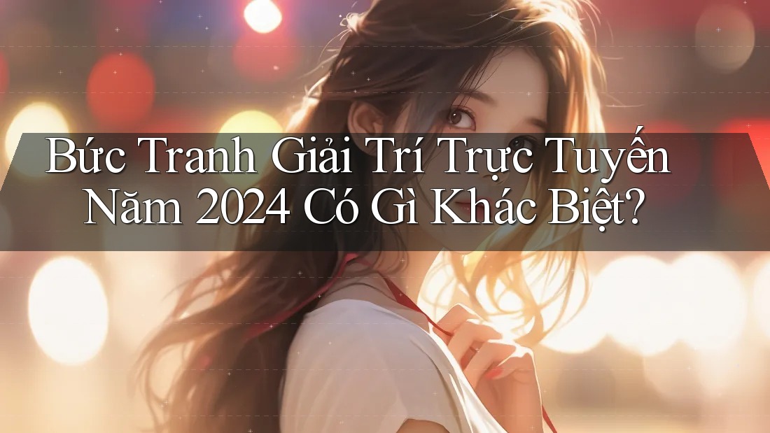 Bức Tranh Giải Trí Trực Tuyến Năm 2024 Có Gì Khác Biệt?