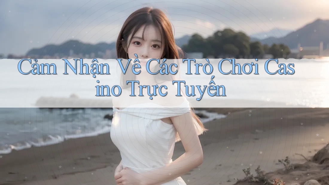 Cảm Nhận Về Các Trò Chơi Casino Trực Tuyến