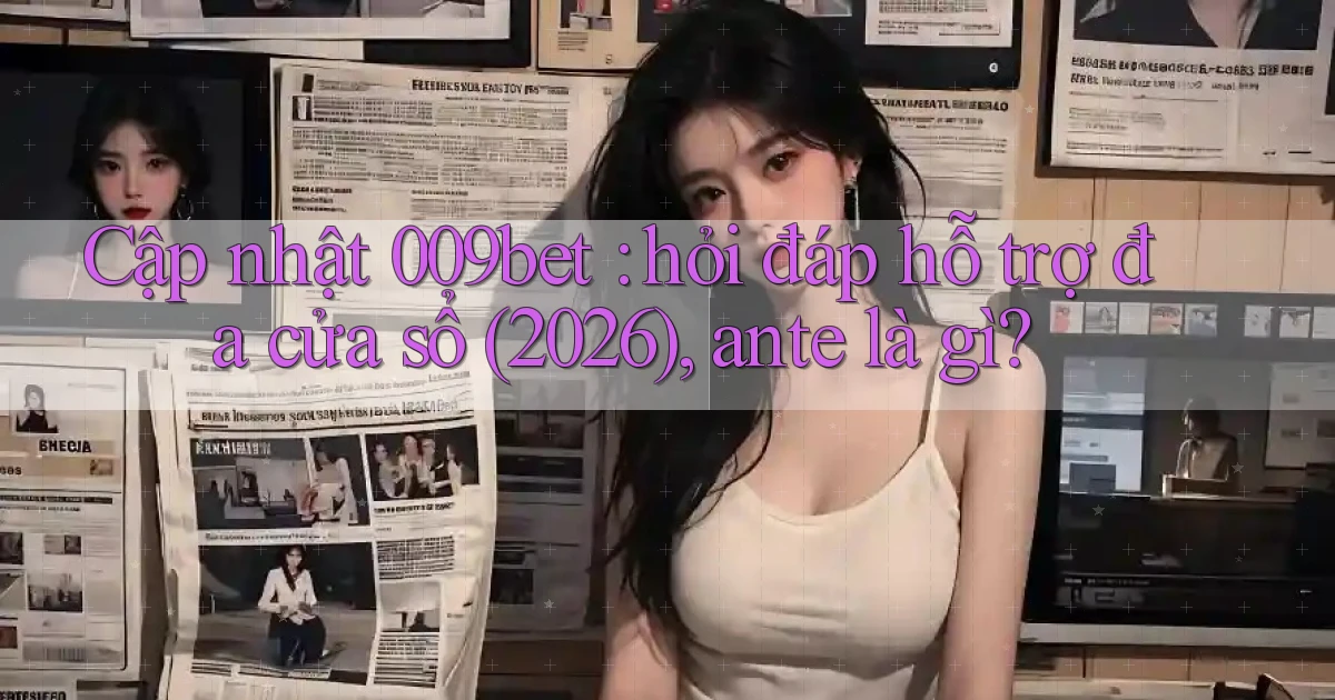 Cập nhật 009bet hỏi đáp hỗ trợ đa cửa sổ (2026), ante là gì