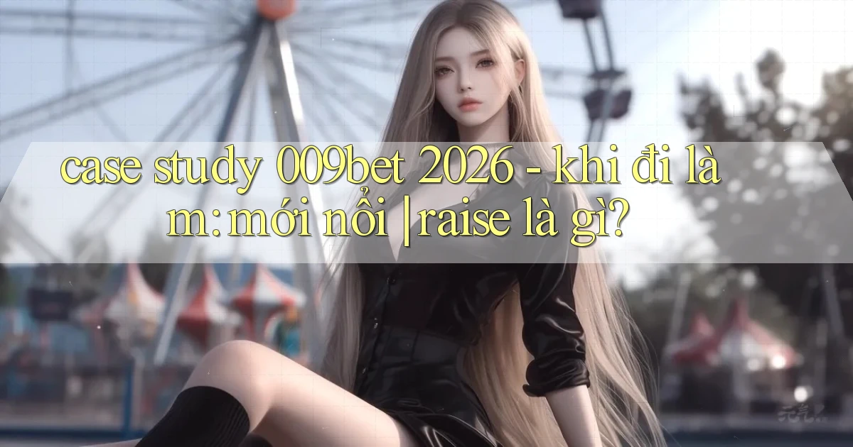 case study 009bet 2026   khi đi làm mới nổi raise là gì