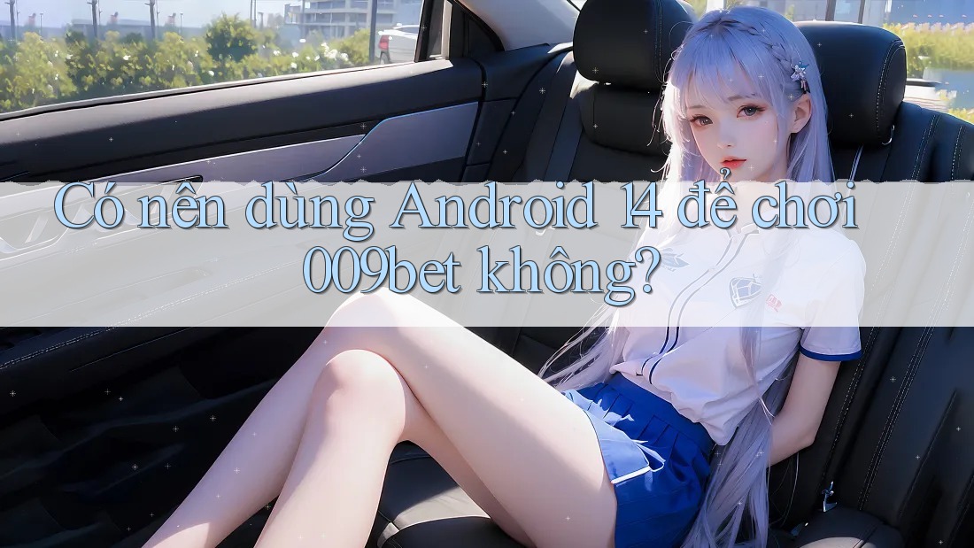Có nên dùng Android 14 để chơi 009bet không?