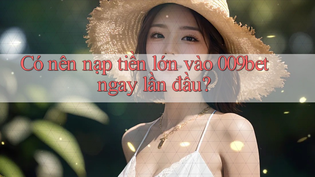 Có nên nạp tiền lớn vào 009bet ngay lần đầu?