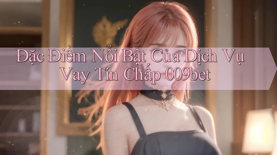Đặc Điểm Nổi Bật Của Dịch Vụ Vay Tín Chấp 009bet
