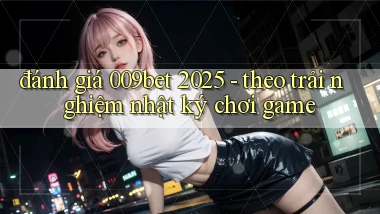 đánh giá 009bet 2025   theo trải nghiệm nhật ký chơi game