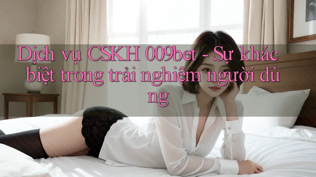 Dịch vụ CSKH 009bet - Sự khác biệt trong trải nghiệm người dùng