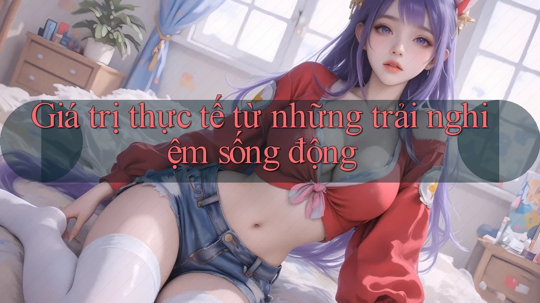 Giá trị thực tế từ những trải nghiệm sống động