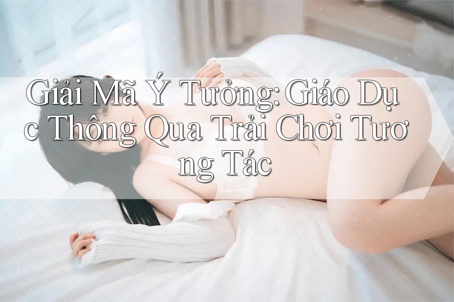 Giải Mã Ý Tưởng: Giáo Dục Thông Qua Trải Chơi Tương Tác