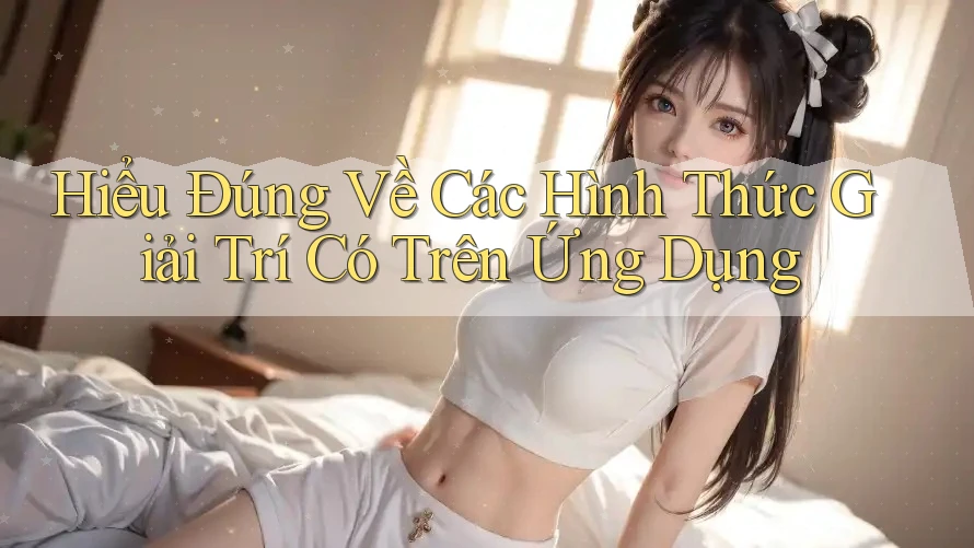 Hiểu Đúng Về Các Hình Thức Giải Trí Có Trên Ứng Dụng