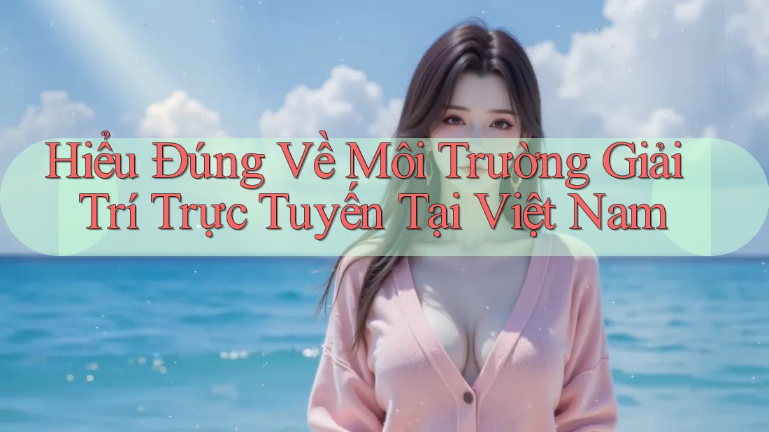 Hiểu Đúng Về Môi Trường Giải Trí Trực Tuyến Tại Việt Nam