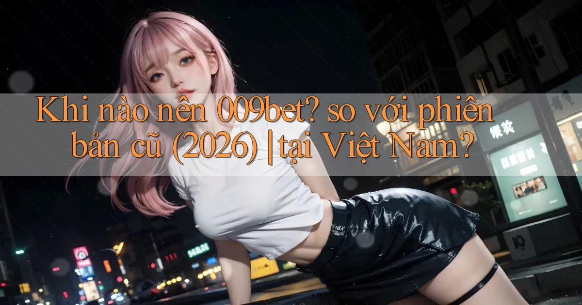 Khi nào nên 009bet so với phiên bản cũ (2026) tại Việt Nam