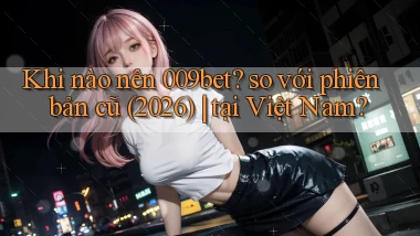 Khi nào nên 009bet so với phiên bản cũ (2026) tại Việt Nam