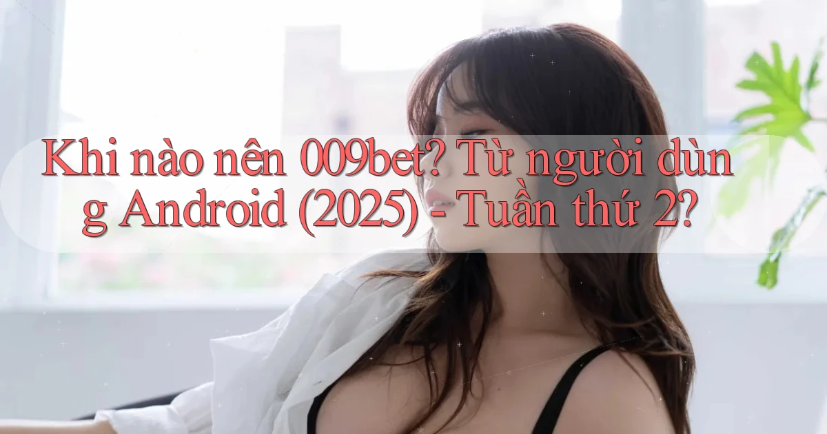 Khi nào nên 009bet từ người dùng Android (2025)   tuần thứ 2