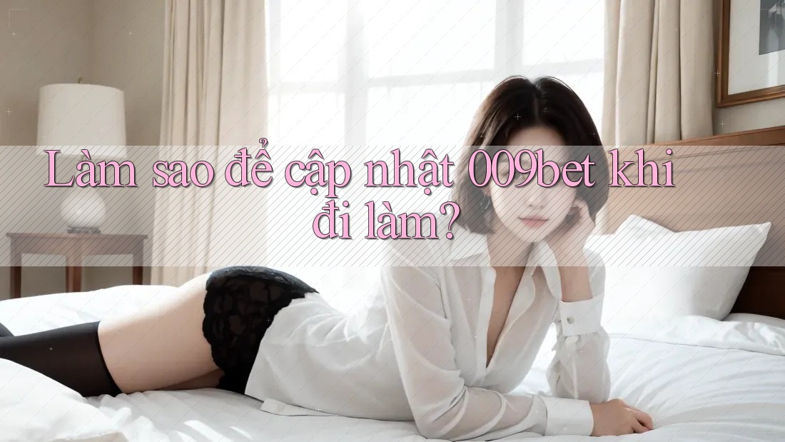 Làm sao để cập nhật 009bet khi đi làm?