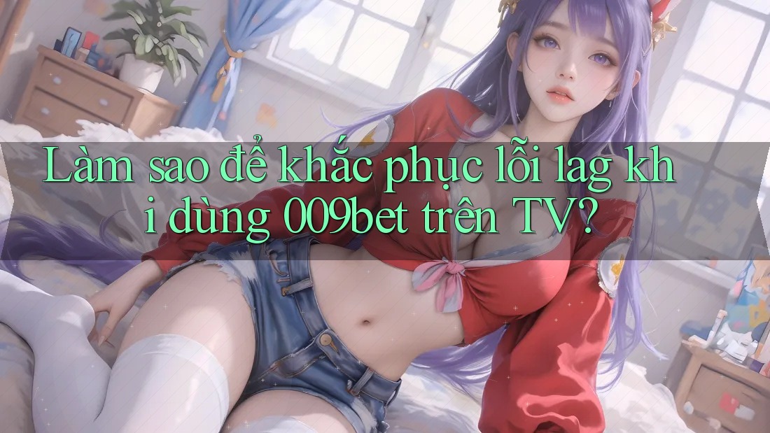 Làm sao để khắc phục lỗi lag khi dùng 009bet trên TV?