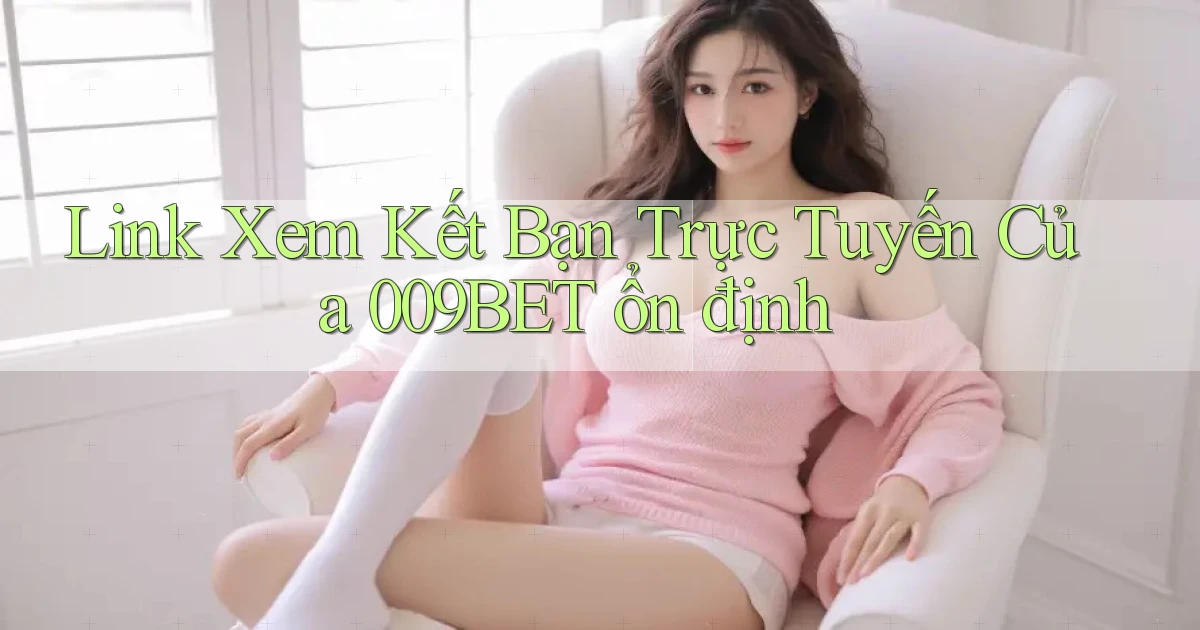 link xem kết bạn trực tuyến của 009bet ổn định