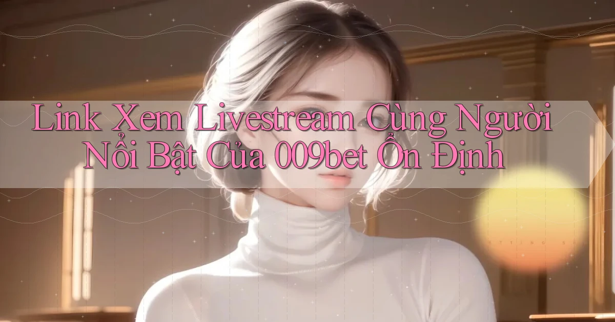 link xem livestream cùng người nổi bật của 009bet ổn định