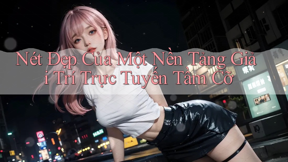 Nét Đẹp Của Một Nền Tảng Giải Trí Trực Tuyến Tầm Cỡ