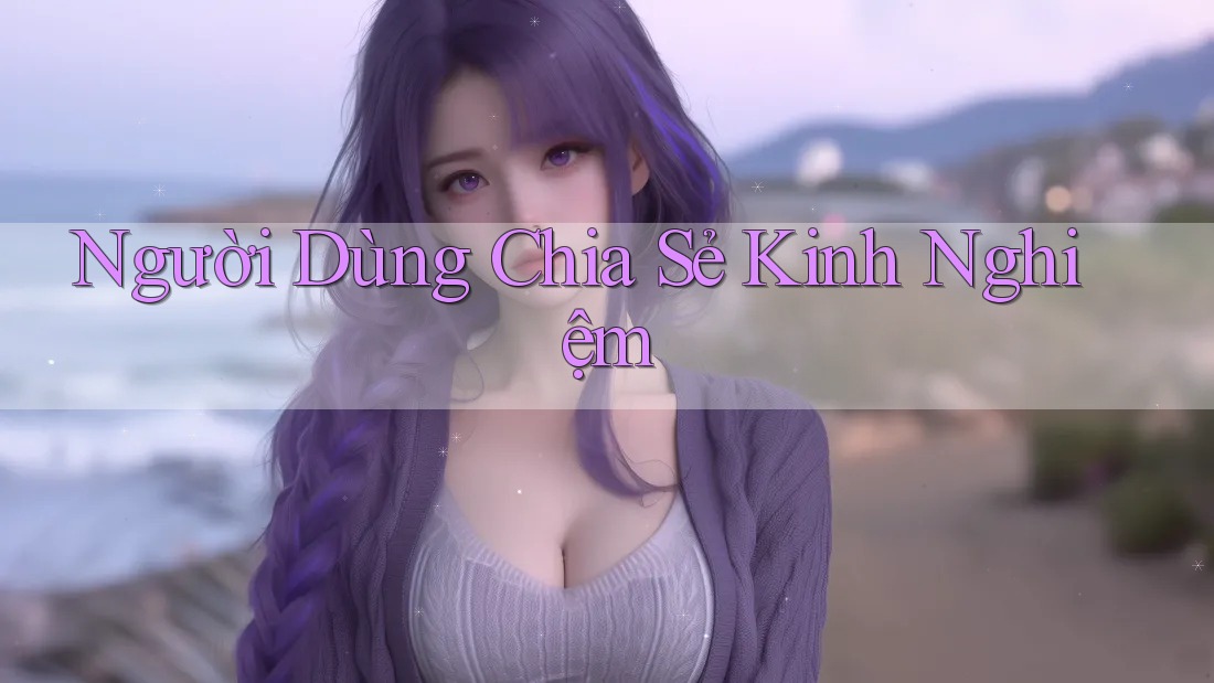 Người Dùng Chia Sẻ Kinh Nghiệm