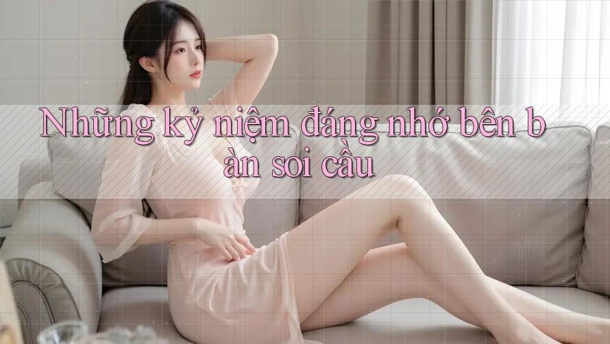 Những kỷ niệm đáng nhớ bên bàn soi cầu
