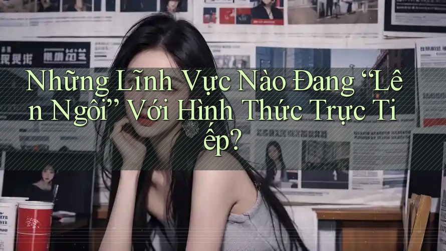 Những Lĩnh Vực Nào Đang “Lên Ngôi” Với Hình Thức Trực Tiếp?