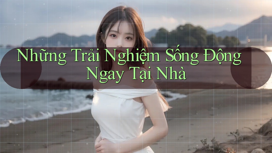 Những Trải Nghiệm Sống Động Ngay Tại Nhà