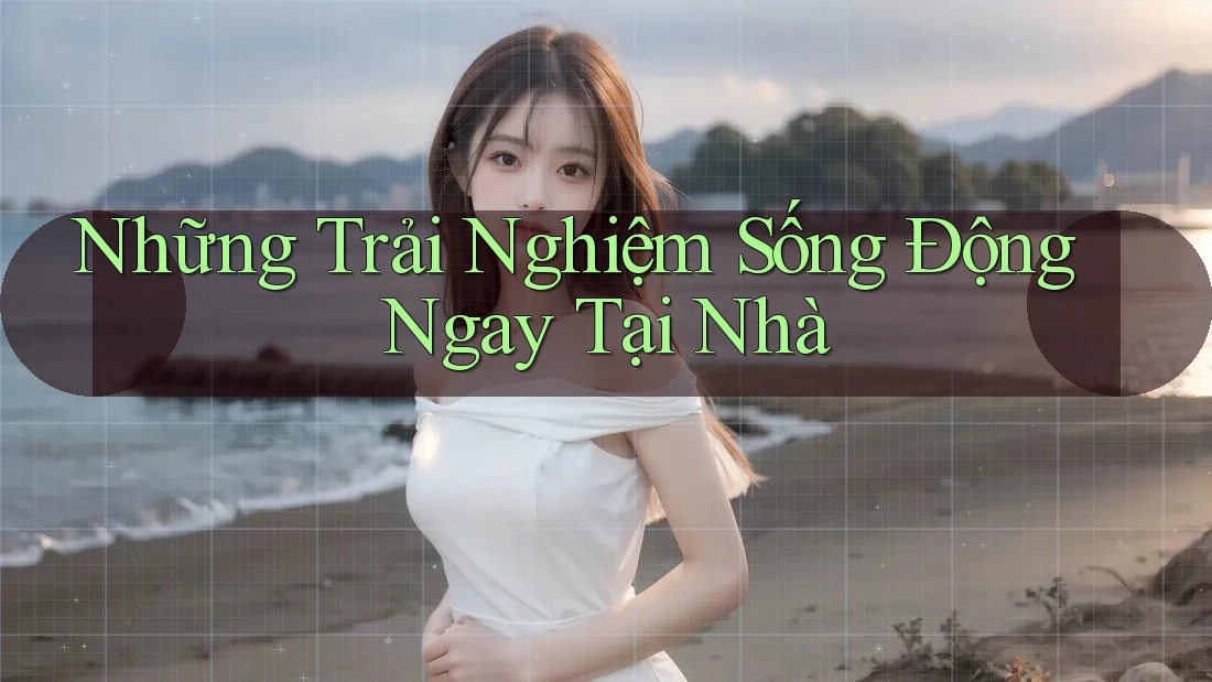 Những Trải Nghiệm Sống Động Ngay Tại Nhà