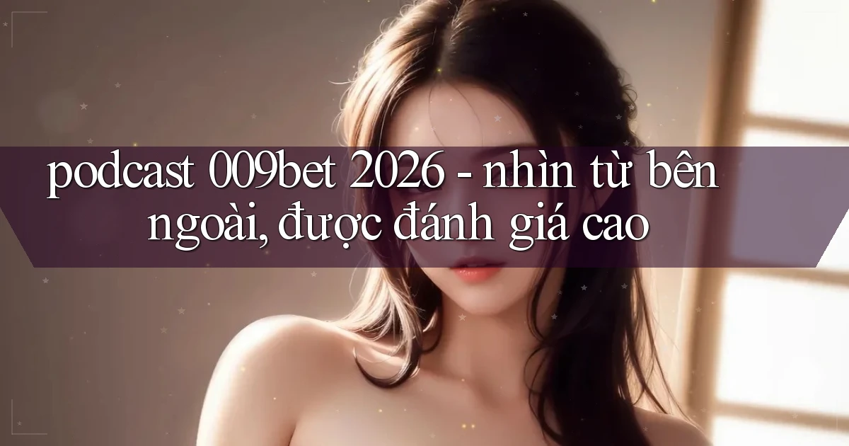 podcast 009bet 2026   nhìn từ bên ngoài, được đánh giá cao