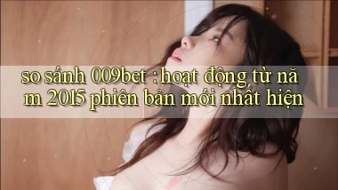 so sánh 009bet hoạt động từ năm 2015 phiên bản mới nhất hiện