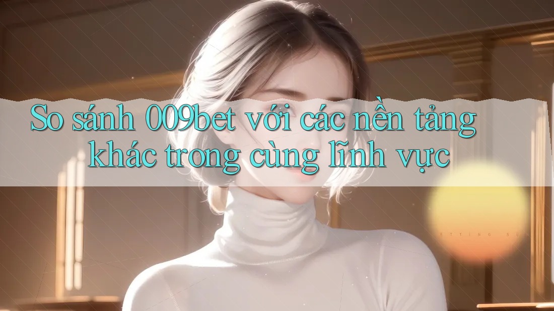 So sánh 009bet với các nền tảng khác trong cùng lĩnh vực