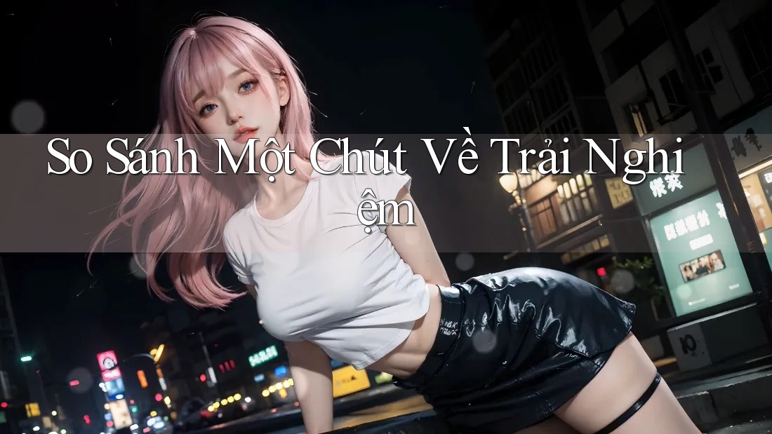 So Sánh Một Chút Về Trải Nghiệm So Sánh Một Chút Về Trải Nghiệm
