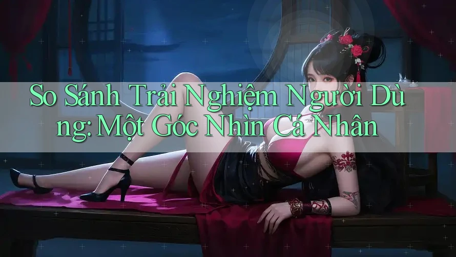 So Sánh Trải Nghiệm Người Dùng: Một Góc Nhìn Cá Nhân