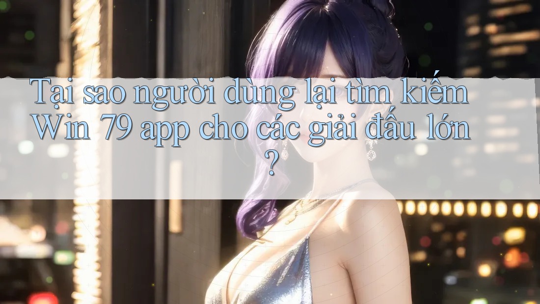 Tại sao người dùng lại tìm kiếm Win 79 app cho các giải đấu lớn?