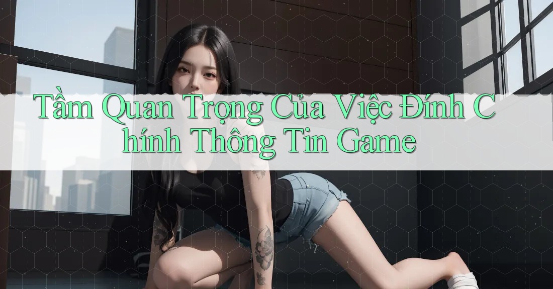 Tầm Quan Trọng Của Việc Đính Chính Thông Tin Game