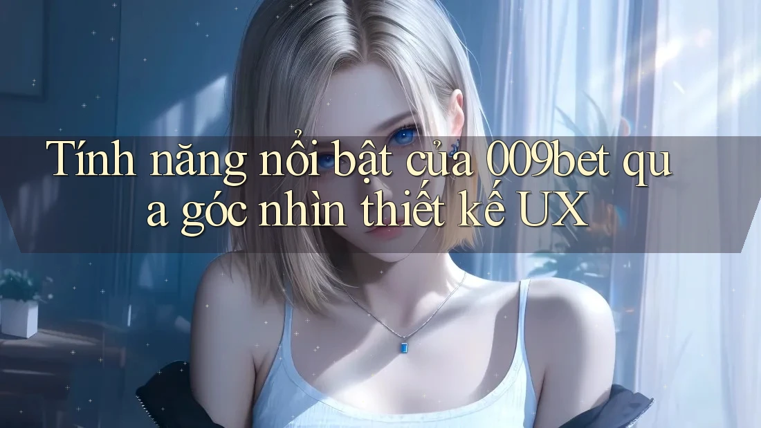 Tính năng nổi bật của 009bet qua góc nhìn thiết kế UX
