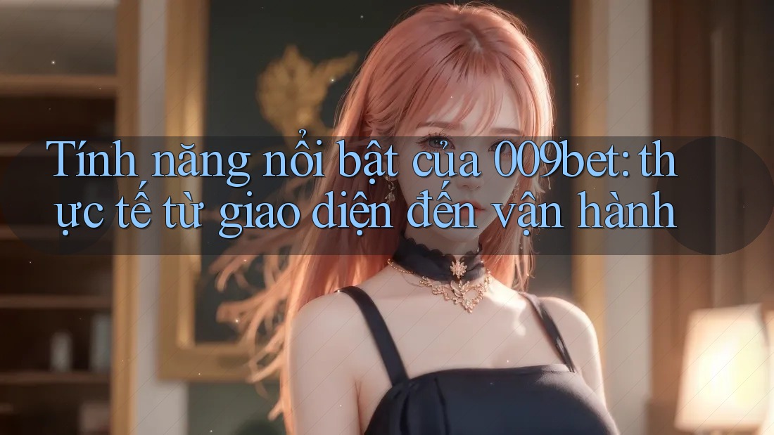 Tính năng nổi bật của 009bet: thực tế từ giao diện đến vận hành