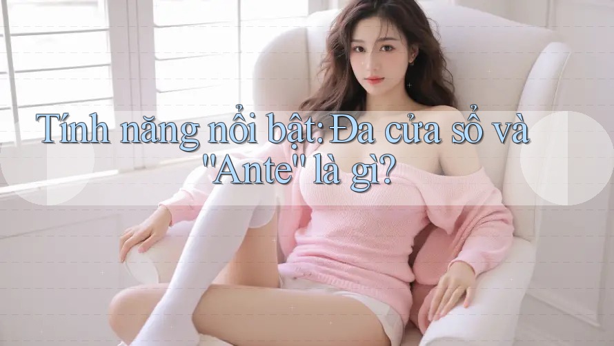 Tính năng nổi bật: Đa cửa sổ và “Ante” là gì?