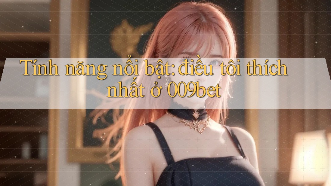 Tính năng nổi bật: điều tôi thích nhất ở 009bet